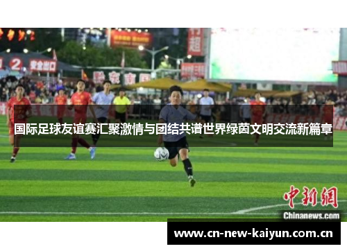 国际足球友谊赛汇聚激情与团结共谱世界绿茵文明交流新篇章 国际足球友谊赛汇聚激情与团结共谱世界绿茵文明交流新篇章