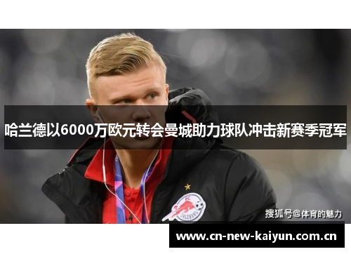 哈兰德以6000万欧元转会曼城助力球队冲击新赛季冠军 哈兰德以6000万欧元转会曼城助力球队冲击新赛季冠军